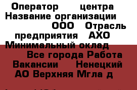 Оператор Call-центра › Название организации ­ Call-Telecom, ООО › Отрасль предприятия ­ АХО › Минимальный оклад ­ 45 000 - Все города Работа » Вакансии   . Ненецкий АО,Верхняя Мгла д.